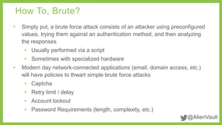 How To, Brute? 
• Simply put, a brute force attack consists of an attacker using preconfigured 
values, trying them against an authentication method, and then analyzing 
the responses 
• Usually performed via a script 
• Sometimes with specialized hardware 
• Modern day network-connected applications (email, domain access, etc.) 
@AlienVault 
will have policies to thwart simple brute force attacks 
• Captcha 
• Retry limit / delay 
• Account lockout 
• Password Requirements (length, complexity, etc.) 
 