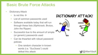 @AlienVault 
Basic Brute Force Attacks 
• Dictionary Attack 
• Is not this  
• List of common passwords used 
• Software available today that will run 
through these lists (l0phtcrack, Brutus, 
John the Ripper) 
• Successful due to the amount of simple 
(or generic) passwords used 
• Can be thwarted with robust password 
policies 
• One random character in known 
words (i.e. “Suc3cess”) could 
defeat this attack 
 