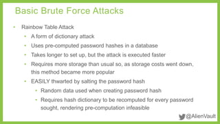 @AlienVault 
Basic Brute Force Attacks 
• Rainbow Table Attack 
• A form of dictionary attack 
• Uses pre-computed password hashes in a database 
• Takes longer to set up, but the attack is executed faster 
• Requires more storage than usual so, as storage costs went down, 
this method became more popular 
• EASILY thwarted by salting the password hash 
• Random data used when creating password hash 
• Requires hash dictionary to be recomputed for every password 
sought, rendering pre-computation infeasible 
 