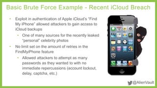 Basic Brute Force Example - Recent iCloud Breach 
@AlienVault 
• Exploit in authentication of Apple iCloud’s “Find 
My iPhone” allowed attackers to gain access to 
iCloud backups 
• One of many sources for the recently leaked 
“personal” celebrity photos 
• No limit set on the amount of retries in the 
FindMyiPhone feature 
• Allowed attackers to attempt as many 
passwords as they wanted to with no 
immediate repercussions (account lockout, 
delay, captcha, etc.) 
 