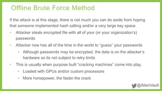 Offline Brute Force Method 
If the attack is at this stage, there is not much you can do aside from hoping 
that someone implemented hash salting and/or a very large key space 
• Attacker steals encrypted file with all of your (or your organization’s) 
@AlienVault 
passwords 
• Attacker now has all of the time in the world to “guess” your passwords 
• Although passwords may be encrypted, the data is on the attacker’s 
hardware so its not subject to retry limits 
• This is usually when purpose built “cracking machines” come into play. 
• Loaded with GPUs and/or custom processors 
• More horsepower, the faster the crack 
 