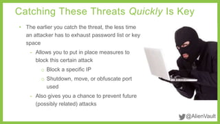 Catching These Threats Quickly Is Key 
@AlienVault 
• The earlier you catch the threat, the less time 
an attacker has to exhaust password list or key 
space 
- Allows you to put in place measures to 
block this certain attack 
o Block a specific IP 
o Shutdown, move, or obfuscate port 
used 
- Also gives you a chance to prevent future 
(possibly related) attacks 
 