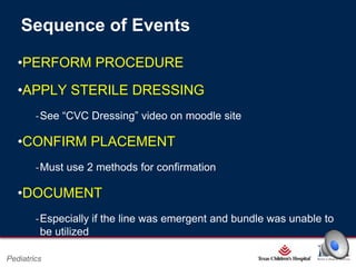Sequence of Events
•PERFORM PROCEDURE
•APPLY STERILE DRESSING
‐See “CVC Dressing” video on moodle site

•CONFIRM PLACEMENT
‐Must use 2 methods for confirmation

•DOCUMENT
‐Especially if the line was emergent and bundle was unable to
be utilized
Page 13

Pediatrics

xxx00.#####.ppt 2/26/2014 6:39:21 PM

 