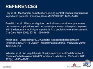 REFERENCES
•Rey et al. Mechanical complications during central venous cannulations
in pediatric patients. Intensive Care Med 2009; 35: 1438–1443.
•Froehlich et al. Ultrasound-guided central venous catheter placement
decreases complications and decreases placement attempts compared
with the landmark technique in patients in a pediatric Intensive care unit.
Crit Care Med 2009; 37(3): 1090-1096
•Miller et al. Decreasing PICU Catheter-Associated Bloodstream
Infections: NACHRI's Quality Transformation Efforts. Pediatrics 2010;
125: 206-213
•Wheeler et al. A Hospital-wide Quality-Improvement Collaborative to
Reduce Catheter-Associated Bloodstream Infections. Pediatrics 2011;
126(4): e995-e1007
Page 15

Pediatrics

xxx00.#####.ppt 2/26/2014 6:39:21 PM

 