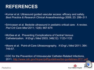 REFERENCES
•Kumar et al. Ultrasound guided vascular access: efficacy and safety.
Best Practice & Research Clinical Anaesthesiology 2009; 23: 299–311
•Srinivasan et al. Bedside ultrasound in pediatric critical care: A review.
Ped Crit Care Med 2011; 12(6): 667-674

•McGee et al. Preventing Complications of Central Venous
Catheterization. N Engl J Med 2003; 348(12): 1123-1133
•Moore et al. Point-of-Care Ultrasonography. N Engl J Med 2011; 364:
749-57.
•CDC for the Prevention of Intravascular Catheter-Related Infections,
2011. http://www.cdc.gov/hicpac/pdf/guidelines/bsi-guidelines-2011.pdf
Page 16

Pediatrics

xxx00.#####.ppt 2/26/2014 6:39:21 PM

 