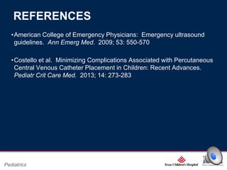 REFERENCES
•American College of Emergency Physicians: Emergency ultrasound
guidelines. Ann Emerg Med. 2009; 53: 550-570
•Costello et al. Minimizing Complications Associated with Percutaneous
Central Venous Catheter Placement in Children: Recent Advances.
Pediatr Crit Care Med. 2013; 14: 273-283

Page 17

Pediatrics

xxx00.#####.ppt 2/26/2014 6:39:21 PM

 