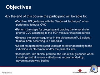 Objectives
•By the end of this course the participant will be able to:
•Combine US guidance with the “landmark technique” when
performing femoral CVC
•Perform the steps for prepping and draping the femoral site
prior to CVC according to the TCH vascular insertion bundle
•Execute the proper sequence in the placement of US guided
femoral CVC according to a checklist
•Select an appropriate sized vascular catheter according to the
indication for placement and/or the patient’s size
•Incorporate, into clinical practice, the use of US guidance when
inserting central venous catheters as recommended by
governing/certifying bodies

Page 1

Pediatrics

xxx00.#####.ppt 2/26/2014 6:39:21 PM

 