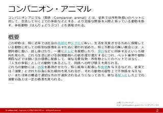 【Confidential】Copyright (C) CREATIVEHOPE,Inc. All Rights Reserved.
2
コンパニオン・アニマル
コンパニオンアニマル（英語：Companion animal）とは、従来では所有物扱いのペットに
対して、生活して行く上での伴侶などとする、より密接な関係を人間と持っている動物を指
す。伴侶動物（はんりょどうぶつ）とも表現される。
概要
この呼称は、特に近年では社会の高齢化や少子化に伴い、生活を充実させるために飼育して
いる動物に対しての特別な感情を示すために使われ始めた。特に不都合の無い場合には、人
間同様に扱い、話し掛けたり、一緒にテレビを視聴したり、旅行などに同伴するといった傾
向も見られ、これら生活に於ける飼育動物への依存度が増大するにつれ、ペット業界や動物
病院などでは飼い主の感情に配慮して、単なる愛玩物・所有物としてのペットではなく、
「人生の伴侶」としての動物であるとして、同語への呼び替えも見られる。
これらの動物には、衣服を着用させたり、特に風味に配慮した食物を与えるなどの、従来で
は「溺愛」とされた行為に似た傾向も見られるが、それら動物の習性上で不快感を与えな
い・または体の構造で適切なものが選択されるようになっており、単なる擬人化した上での
溺愛行為とは一定の格差も見られる。
……
出展）ウィキペディア
http://ja.wikipedia.org/wiki/コンパニオンアニマル
 