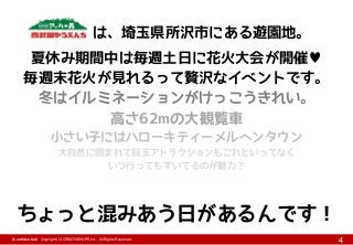 【Confidential】Copyright (C) CREATIVEHOPE,Inc. All Rights Reserved.
4
は、埼玉県所沢市にある遊園地。
夏休み期間中は毎週土日に花火大会が開催♥
毎週末花火が見れるって贅沢なイベントです。
冬はイルミネーションがけっこうきれい。
高さ62mの大観覧車
小さい子にはハローキティーメルヘンタウン
大自然に囲まれて目玉アトラクションもこれといってなく
いつ行ってもすいてるのが魅力？
ちょっと混みあう日があるんです！
 