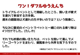 【Confidential】Copyright (C) CREATIVEHOPE,Inc. All Rights Reserved.
5
ワン！ダフルゆうえんち
トライアルイベントとして開催したところ、飼い主が愛犬
を連れて参加する方多数。
週末の遊園地は犬連れの方が多いのでは？という現象に。
ちなみに最初のイベントでペットと一緒にのれる乗り物は
4つだけでした。(たしか)
それでも妙齢の飼い主たちは、ペットを抱いて喜んでメ
リーゴーランドをまわり、観覧車から外界を見下ろすので
した。
※現在は7つのアトラクションにペットと乗れます。
 