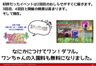 【Confidential】Copyright (C) CREATIVEHOPE,Inc. All Rights Reserved.
6
好評だったイベントは2回目のおしらせがすぐに届きます。
3回目、4回目と開催の頻度は高まります。
そして現在。
なにかにつけてワン！ダフル。
ワンちゃんの入園料も無料になりました。
 