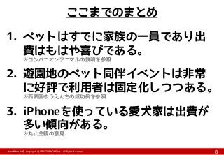 【Confidential】Copyright (C) CREATIVEHOPE,Inc. All Rights Reserved.
8
ここまでのまとめ
1. ペットはすでに家族の一員であり出
費はもはや喜びである。
※コンパニオンアニマルの説明を参照
2. 遊園地のペット同伴イベントは非常
に好評で利用者は固定化しつつある。
※西武園ゆうえんちの成功例を参照
3. iPhoneを使っている愛犬家は出費が
多い傾向がある。
※丸山主観の意見
 