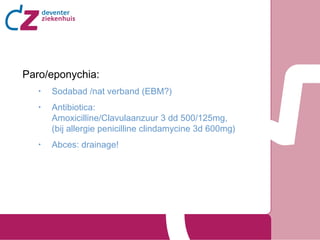 Paro/eponychia:
•

Sodabad /nat verband (EBM?)

•

Antibiotica:
Amoxicilline/Clavulaanzuur 3 dd 500/125mg,
(bij allergie penicilline clindamycine 3d 600mg)

•

Abces: drainage!

 