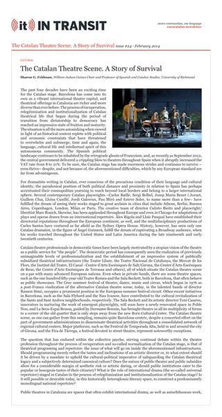seven communities, one language
eurocatalan newsletter

The Catalan Theatre Scene. A Story of Survival issue #24 - February 2014
EDITORIAL

The Catalan Theatre Scene. A Story of Survival
Sharon G. Feldman, William Judson Gaines Chair and Professor of Spanish and Catalan Studies, University of Richmond

The past four decades have been an exciting time
for the Catalan stage. Barcelona has come into its
own as a vibrant international theatre capital, and
theatrical offerings in Catalonia are richer and more
diverse than ever before. The process of recuperation,
relegitimization and institutionalization of Catalan
theatrical life that began during the period of
transition from dictatorship to democracy has
reached an impressive state of fruition and maturity.
The situation is all the more astonishing when viewed
in light of an historical context replete with political
and economic constraints that have threatened
to overwhelm and submerge, time and again, the
language, cultural life and intellectual spirit of this
autonomous community. The Spanish political
landscape continues to be inhabited by the retrograde ghosts of Francoism, and, as recently as September 2012,
the central government delivered a crippling blow to theatres throughout Spain when it abruptly increased the
VAT rate from 8 to 21%. To be sure, the Catalan stage has made enormous strides and continues to survive –
even thrive– despite, and not because of, the aforementioned difficulties, which by any European standard are
far from advantageous.
For dramatists writing in Catalan, ever conscious of the precarious condition of their language and cultural
identity, the paradoxical position of both political distance and proximity in relation to Spain has perhaps
accentuated their cosmopolitan yearning to reach beyond local borders and belong to a larger international
sphere. Several contemporary Catalan playwrights –Carles Batlle, Sergi Belbel, Josep Maria Benet i Jornet,
Guillem Clua, Lluïsa Cunillé, Jordi Galceran, Pau Miró and Esteve Soler, to name more than a few– have
fulfilled the dream of seeing their works staged to great acclaim in cities that include Athens, Berlin, Buenos
Aires, Copenhagen, London, Milan or Paris. The creative team of director Calixto Bieito and playwright/
librettist Marc Rosich, likewise, has been applauded throughout Europe and even in Chicago for adaptations of
plays and operas drawn from an international repertoire. Àlex Rigola and Lluís Pasqual have established their
directorial reputations throughout the European continent, as well, and the multidisciplinary productions of
Carles Santos have ventured as far afield as the Sydney Opera House. History, however, has seen only one
Catalan dramatist, in the figure of Àngel Guimerà, fulfill the dream of captivating a Broadway audience, when
his works traveled throughout the United States and Latin America during the late nineteenth and early
twentieth centuries.
Catalan theatre professionals in democratic times have been largely motivated by a utopian vision of the theatre
as a public service for “the people”. The democratic period has consequently seen the realization of previously
unimaginable levels of professionalization and the establishment of an impressive system of publically
subsidized theatrical infrastructures (the Teatre Lliure, the Teatre Nacional de Catalunya, the Mercat de les
Flors, the Institut del Teatre, El Canal - Centre d’Arts Escèniques de Salt/Girona, the Centre d’Arts Escèniques
de Reus, the Centre d’Arts Escèniques de Terrassa and others), all of which situate the Catalan theatre scene
on a par with many advanced European nations. Even when in private hands, there are some theatre spaces,
such as the one hundred fifty-year-old Teatre Romea and the Sala Beckett, both in Barcelona, that often behave
as public showcases. The Grec summer festival of theatre, dance, music and circus, which began in 1976 as
a post-Franco vindication of the alternative Catalan theatre scene, today, in the talented hands of director
Ramon Simó, occupies a prominent position in the European summer festival circuit. Other recent initiatives
in Barcelona, such as the Sala Flyhard and the Nau Ivanow, have contributed to the cultural revitalization of
the Sants and Sant Andreu neighborhoods, respectively. The Sala Beckett and its artistic director Toni Casares,
innovators in nurturing the work of emergent playwrights, will soon have a newly renovated space in Poble
Nou, and La Seca-Espai Brossa, guided by Hermann Bonnín, has brought theatre in all its multiplicity of forms
to a corner of the old quarter that is only steps away from the new Born Cultural Center. The Catalan theatre
scene, as one can gather from this sampling, remains quite Barcelona-centric, despite a concerted effort on the
part of government administrations to disseminate theatrical activities throughout a consolidated network of
regional cultural centers. Major platforms, such as the Festival de Temporada Alta, held in and around the city
of Girona, and the Fira de Tàrrega, a festival devoted to street theatre, represent noteworthy exceptions.
The question that has endured within the collective psyche, stirring continual debate within the theatre
profession throughout the process of recuperation and so-called normalization of the Catalan stage, is that of
theatrical programing and repertoire: the issue of what will go on inside the aforementioned infrastructures.
Should programming merely reflect the tastes and inclinations of an artistic director or, to what extent should
it be driven by a mandate to uphold the cultural-political imperative of safeguarding the Catalan theatrical
legacy and a subjectively determined canonical culture? Does the nature of public theatre and public subsidies
allow for a considerable margin of aesthetic risk or artistic daring, or should public institutions cater to the
popular or bourgeois tastes of their citizenry? What is the role of international drama (the so-called universal
repertoire) staged in Catalan in the process of relegitimization and institutionalization of the Catalan stage? Is
it still possible or desirable today, in this historically heteroglossic literary space, to construct a predominantly
monolingual national repertoire?
Public theatres in Catalonia are spaces that often exhibit international drama, as well as autochthonous work,

 