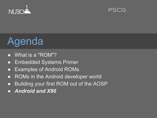Agenda
● What is a "ROM"?
● Embedded Systems Primer
● Examples of Android ROMs
● ROMs in the Android developer world
● Building your first ROM out of the AOSP
● Android and X86
PSCG
 