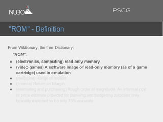 From Wiktionary, the free Dictionary:
“ROM”:
● (electronics, computing) read-only memory
● (video games) A software image of read-only memory (as of a game
cartridge) used in emulation
● (medicine) Range of Motion
● (finance) Return on Margin
● (estimating and purchasing) Rough order of magnitude. An informal cost
or price estimate provided for planning and budgeting purposes only,
typically expected to be only 75% accurate
"ROM" - Definition
PSCG
 