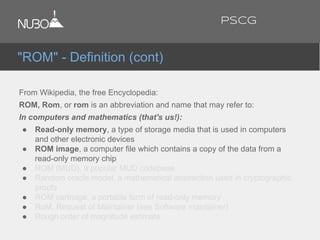 From Wikipedia, the free Encyclopedia:
ROM, Rom, or rom is an abbreviation and name that may refer to:
In computers and mathematics (that's us!):
● Read-only memory, a type of storage media that is used in computers
and other electronic devices
● ROM image, a computer file which contains a copy of the data from a
read-only memory chip
● ROM (MUD), a popular MUD codebase
● Random oracle model, a mathematical abstraction used in cryptographic
proofs
● ROM cartridge, a portable form of read-only memory
● RoM, Request of Maintainer (see Software maintainer)
● Rough order of magnitude estimate
"ROM" - Definition (cont)
PSCG
 