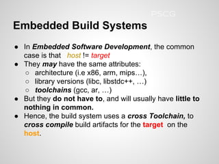 ● In Embedded Software Development, the common
case is that host != target
● They may have the same attributes:
○ architecture (i.e x86, arm, mips…),
○ library versions (libc, libstdc++, …)
○ toolchains (gcc, ar, …)
● But they do not have to, and will usually have little to
nothing in common.
● Hence, the build system uses a cross Toolchain, to
cross compile build artifacts for the target on the
host.
Embedded Build Systems
PSCG
 