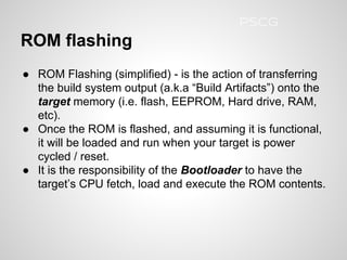 ROM flashing
● ROM Flashing (simplified) - is the action of transferring
the build system output (a.k.a “Build Artifacts”) onto the
target memory (i.e. flash, EEPROM, Hard drive, RAM,
etc).
● Once the ROM is flashed, and assuming it is functional,
it will be loaded and run when your target is power
cycled / reset.
● It is the responsibility of the Bootloader to have the
target’s CPU fetch, load and execute the ROM contents.
PSCG
 