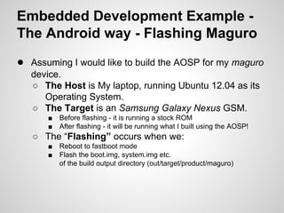 Embedded Development Example -
The Android way - Flashing Maguro
● Assuming I would like to build the AOSP for my maguro
device.
○ The Host is My laptop, running Ubuntu 12.04 as its
Operating System.
○ The Target is an Samsung Galaxy Nexus GSM.
■ Before flashing - it is running a stock ROM
■ After flashing - it will be running what I built using the AOSP!
○ The “Flashing” occurs when we:
■ Reboot to fastboot mode
■ Flash the boot.img, system.img etc.
of the build output directory (out/target/product/maguro)
 