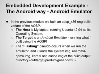 Embedded Development Example -
The Android way - Android Emulator
● In the previous module we built an aosp_x86-eng build
variant of the AOSP.
○ The Host is My laptop, running Ubuntu 12.04 as its
Operating System.
○ The Target is an Android Emulator - running what I
built using the AOSP!
○ The “Flashing” pseudo-occurs when we run the
emulator, and it loads the system.img, userdata-
qemu.img, kernel and cache.img of the build output
directory (out/target/product/generic-x86)
 