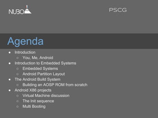 Agenda
● Introduction
○ You, Me, Android
● Introduction to Embedded Systems
○ Embedded Systems
○ Android Partition Layout
● The Android Build System
○ Building an AOSP ROM from scratch
● Android X86 projects
○ Virtual Machine discussion
○ The Init sequence
○ Multi Booting
PSCG
 