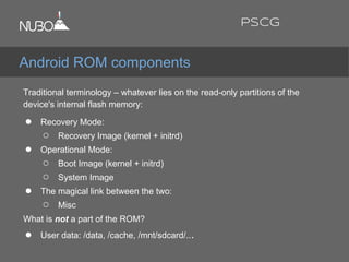 Traditional terminology – whatever lies on the read-only partitions of the
device's internal flash memory:
● Recovery Mode:
○ Recovery Image (kernel + initrd)
● Operational Mode:
○ Boot Image (kernel + initrd)
○ System Image
● The magical link between the two:
○ Misc
What is not a part of the ROM?
● User data: /data, /cache, /mnt/sdcard/...
Android ROM components
PSCG
 