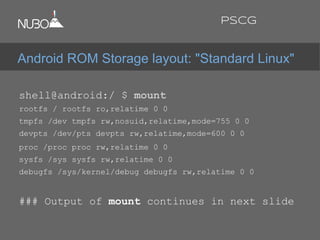 shell@android:/ $ mount
rootfs / rootfs ro,relatime 0 0
tmpfs /dev tmpfs rw,nosuid,relatime,mode=755 0 0
devpts /dev/pts devpts rw,relatime,mode=600 0 0
proc /proc proc rw,relatime 0 0
sysfs /sys sysfs rw,relatime 0 0
debugfs /sys/kernel/debug debugfs rw,relatime 0 0
### Output of mount continues in next slide
Android ROM Storage layout: "Standard Linux"
PSCG
 
