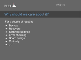 For a couple of reasons:
● Backup
● Recovery
● Software updates
● Error checking
● Board design
● Curiosity
● ...
Why should we care about it?
PSCG
 