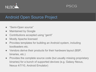 ● “Semi-Open source”
● Maintained by Google
● Contributions accepted using “gerrit”
● Mostly Apache licensed
● Provides templates for building an Android system, including
bootloaders etc.
● Vendors derive their products for their hardware layout (BSP,
binaries, etc.)
● Provides the complete source code (but usually missing proprietary
binaries) for a bunch of supported devices (e.g. Galaxy Nexus,
Nexus 4/7/10, Android Emulator)
Android Open Source Project
PSCG
 