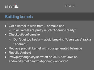 ● Get a kernel to start from – or make one
○ 3.4+ kernel are pretty much “Android-Ready”
● Checkout/config/make
○ Don't get too freaky – avoid breaking “Userspace” (a.k.a
“Android”)
● Replace prebuilt kernel with your generated bzImage
● Rebuild Android
● Pray/play/laugh/cry/show off on XDA-dev/Q&A on
android-kernel / android-porting / android-*
Building kernels
PSCG
 