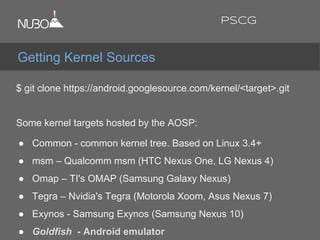 $ git clone https://android.googlesource.com/kernel/<target>.git
Some kernel targets hosted by the AOSP:
● Common - common kernel tree. Based on Linux 3.4+
● msm – Qualcomm msm (HTC Nexus One, LG Nexus 4)
● Omap – TI's OMAP (Samsung Galaxy Nexus)
● Tegra – Nvidia's Tegra (Motorola Xoom, Asus Nexus 7)
● Exynos - Samsung Exynos (Samsung Nexus 10)
● Goldfish - Android emulator
Getting Kernel Sources
PSCG
 