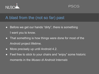 ● Before we get our hands “dirty”, there is something
I want you to know.
● That something is how things were done for most of the
Android project lifetime.
● More precisely up until Android 4.2.
● Feel free to stick to your chairs and “enjoy” some historic
moments in the Museo di Android Internals
A blast from the (not so far) past
PSCG
 