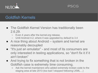 ● The Goldfish Kernel Version has traditionally been
2.6.29.
○ Even 4 years after the kernel.org release.
○ Until Android 4.2, where it was upgraded by default to 3.4
● A nice thing about Android – system and kernel are
reasonably decoupled
● “It's just an emulator” - and most of its consumers are
only interested in testing applications, so “don't fix it if it
ain't broken”
● And trying to fix something that is not broken in the
Goldfish case is extremely time consuming.
○ Ask the kernel maintainers who added extremely broken code to the
staging area at late 2013 (too bad I stopped following LKML…)
Goldfish Kernels
PSCG
 