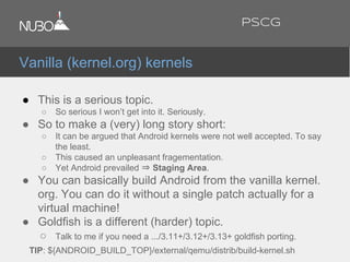 ● This is a serious topic.
○ So serious I won’t get into it. Seriously.
● So to make a (very) long story short:
○ It can be argued that Android kernels were not well accepted. To say
the least.
○ This caused an unpleasant fragementation.
○ Yet Android prevailed ⇒ Staging Area.
● You can basically build Android from the vanilla kernel.
org. You can do it without a single patch actually for a
virtual machine!
● Goldfish is a different (harder) topic.
○ Talk to me if you need a .../3.11+/3.12+/3.13+ goldfish porting.
TIP: ${ANDROID_BUILD_TOP}/external/qemu/distrib/build-kernel.sh
Vanilla (kernel.org) kernels
PSCG
 