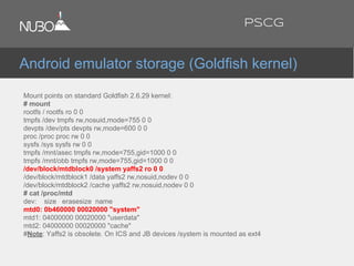 Mount points on standard Goldfish 2.6.29 kernel:
# mount
rootfs / rootfs ro 0 0
tmpfs /dev tmpfs rw,nosuid,mode=755 0 0
devpts /dev/pts devpts rw,mode=600 0 0
proc /proc proc rw 0 0
sysfs /sys sysfs rw 0 0
tmpfs /mnt/asec tmpfs rw,mode=755,gid=1000 0 0
tmpfs /mnt/obb tmpfs rw,mode=755,gid=1000 0 0
/dev/block/mtdblock0 /system yaffs2 ro 0 0
/dev/block/mtdblock1 /data yaffs2 rw,nosuid,nodev 0 0
/dev/block/mtdblock2 /cache yaffs2 rw,nosuid,nodev 0 0
# cat /proc/mtd
dev: size erasesize name
mtd0: 0b460000 00020000 "system"
mtd1: 04000000 00020000 "userdata"
mtd2: 04000000 00020000 "cache"
#Note: Yaffs2 is obsolete. On ICS and JB devices /system is mounted as ext4.
Android emulator storage (Goldfish kernel)
PSCG
 