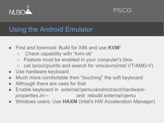 ● First and foremost: Build for X86 and use KVM!
○ Check capability with “kvm-ok”
○ Feature must be enabled in your computer's bios
○ cat /proc/cpuinfo and search for vmx/avm(intel VT/AMD-V)
● Use hardware keyboard
● Much more comfortable then “touching” the soft keyboard
● Although there are uses for that
● Enable keyboard in external/qemu/android/avd/hardware-
properties.ini – and rebuild external/qemu
● Windows users: Use HAXM (Intel's HW Acceleration Manager)
Using the Android Emulator
PSCG
 
