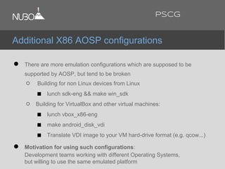 ● There are more emulation configurations which are supposed to be
supported by AOSP, but tend to be broken
○ Building for non Linux devices from Linux
■ lunch sdk-eng && make win_sdk
○ Building for VirtualBox and other virtual machines:
■ lunch vbox_x86-eng
■ make android_disk_vdi
■ Translate VDI image to your VM hard-drive format (e.g. qcow...)
● Motivation for using such configurations:
Development teams working with different Operating Systems,
but willing to use the same emulated platform
Additional X86 AOSP configurations
PSCG
 
