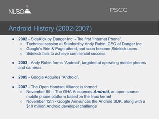 ● 2002 - SideKick by Danger Inc. - The first “Internet Phone”.
○ Technical session at Stanford by Andy Rubin, CEO of Danger Inc.
○ Google’s Brin & Page attend, and soon become Sidekick users.
○ Sidekick fails to achieve commercial success
● 2003 - Andy Rubin forms “Android”, targeted at operating mobile phones
and cameras
● 2005 - Google Acquires “Android”.
● 2007 - The Open Handset Alliance is formed
○ November 5th - The OHA Announces Android, an open source
mobile phone platform based on the linux kernel
○ November 12th - Google Announces the Android SDK, along with a
$10 million Android developer challenge
Android History (2002-2007)
PSCG
 
