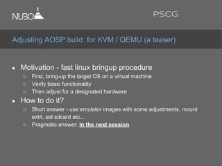 ● Motivation - fast linux bringup procedure
○ First, bring-up the target OS on a virtual machine
○ Verify basic functionality
○ Then adjust for a designated hardware
● How to do it?
○ Short answer - use emulator images with some adjustments, mount
ext4, set sdcard etc...
○ Pragmatic answer: In the next session
Adjusting AOSP build for KVM / QEMU (a teaser)
PSCG
 