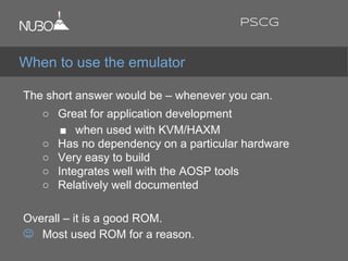 The short answer would be – whenever you can.
○ Great for application development
■ when used with KVM/HAXM
○ Has no dependency on a particular hardware
○ Very easy to build
○ Integrates well with the AOSP tools
○ Relatively well documented
Overall – it is a good ROM.
Most used ROM for a reason.
When to use the emulator
PSCG
 