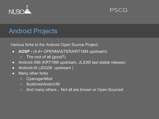 Various forks to the Android Open Source Project:
● AOSP - (4.4+ OPENMASTER/KRT16M upstream)
○ The root of all (good?)
● Android-X86 (KRT16M upstream, JLS36I last stable release)
● Android-IA (JDQ39 upstream )
● Many other forks
○ CyanogenMod
○ Buildroid/AndroVM
○ And many others... Not all are known or Open-Sourced
Android Projects
PSCG
 