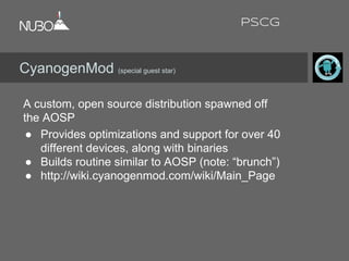 A custom, open source distribution spawned off
the AOSP
● Provides optimizations and support for over 40
different devices, along with binaries
● Builds routine similar to AOSP (note: “brunch”)
● http://wiki.cyanogenmod.com/wiki/Main_Page
CyanogenMod (special guest star)
PSCG
 