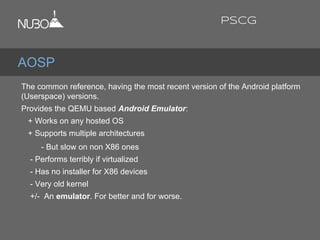 The common reference, having the most recent version of the Android platform
(Userspace) versions.
Provides the QEMU based Android Emulator:
+ Works on any hosted OS
+ Supports multiple architectures
- But slow on non X86 ones
- Performs terribly if virtualized
- Has no installer for X86 devices
- Very old kernel
+/- An emulator. For better and for worse.
AOSP
PSCG
 