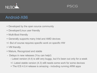 + Developed by the open source community
+ Developer/Linux user friendly
+ Multi-Boot friendly
+ Generally supports many Intel and AMD devices
+/- But of course requires specific work on specific HW
+ VM friendly
+ Mature, Recognized and stable
- Delays in new releases (You can help!)
- Latest version (4.4) is still very buggy, but it’s been out only for a week
+/- Latest stable version (4.3) still needs some work for some devices
+ The ICS 4.0.4 release is amazing - including running ARM apps
Android-X86
PSCG
 