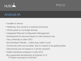+ Installer to device
+ Relatively new versions of android and kernel
+ Works great on ivy-bridge devices
+ Integrated Ethernet Configuration Management
- Development for devices based on intel solutions only
- Very unfriendly to other OS's
- Not developer friendly – unless they make it such
- Community work can be better. But it is seems to be getting better
- Intel phones are not based on it (at the moment)
+ Made impressive progress in early 2013
- But suspended development at Android 4.2.2
? Project resumption at Kit-Kat?
Android-IA
PSCG
 