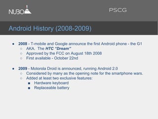 ● 2008 - T-mobile and Google announce the first Android phone - the G1
○ AKA. The HTC “Dream”
○ Approved by the FCC on August 18th 2008
○ First available - October 22nd
● 2009 - Motorola Droid is announced, running Android 2.0
○ Considered by many as the opening note for the smartphone wars.
○ Added at least two exclusive features:
■ Hardware keyboard
■ Replaceable battery
Android History (2008-2009)
PSCG
 