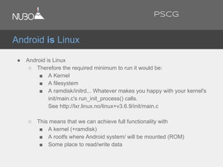 ● Android is Linux
○ Therefore the required minimum to run it would be:
■ A Kernel
■ A filesystem
■ A ramdisk/initrd... Whatever makes you happy with your kernel's
init/main.c's run_init_process() calls.
See http://lxr.linux.no/linux+v3.6.9/init/main.c
○ This means that we can achieve full functionality with
■ A kernel (+ramdisk)
■ A rootfs where Android system/ will be mounted (ROM)
■ Some place to read/write data
Android is Linux
PSCG
 