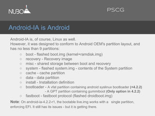 Android-IA is Android
Android-IA is, of course, Linux as well.
However, it was designed to conform to Android OEM's partition layout, and
has no less than 9 partitions:
○ boot - flashed boot.img (kernel+ramdisk.img)
○ recovery - Recovery image
○ misc - shared storage between boot and recovery
○ system - flashed system.img - contents of the System partition
○ cache - cache partition
○ data - data partition
○ install - Installation definition
○ bootloader - A vfat partition containing android syslinux bootloader (<4.2.2)
- A GPT partition containing gummiboot (Only option in 4.2.2)
○ fastboot - fastboot protocol (flashed droidboot.img)
Note: On android-ia-4.2.2-r1, the bootable live.img works with a single partition,
enforcing EFI. It still has its issues - but it is getting there.
PSCG
 