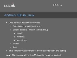 ● One partition with two directories
○ First directory – grub (bootloader)
○ Second directory – files of android (SRC)
■ kernel
■ initrd.img
■ ramdisk.img
○ system
○ data
● This simple structure makes it very easy to work and debug
Note: Also comes with a live CD/installer. Very convenient.
Android-X86 is Linux
PSCG
 